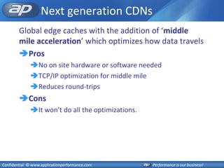 Next generation CDNs
        Global edge caches with the addition of ‘middle
        mile acceleration’ which optimizes how data travels
        Pros
              No on site hardware or software needed
              TCP/IP optimization for middle mile
              Reduces round-trips
        Cons
              It won’t do all the optimizations.




Confidential © www.applicationperformance.com       Performance is our business!
 