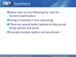 Summary
        Many sites are not following the rules for
         frontend optimization.
        Doing it manually is time consuming
        There are several better options to help you do
         things quicker and easier.
        Evaluate multiple options and benchmark




Confidential © www.applicationperformance.com   Performance is our business!
 