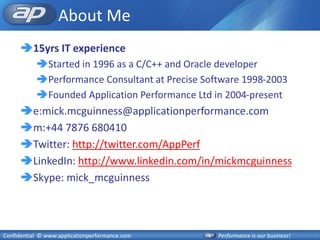 About Me
      15yrs IT experience
           Started in 1996 as a C/C++ and Oracle developer
           Performance Consultant at Precise Software 1998-2003
           Founded Application Performance Ltd in 2004-present
      e:mick.mcguinness@applicationperformance.com
      m:+44 7876 680410
      Twitter: http://twitter.com/AppPerf
      LinkedIn: http://www.linkedin.com/in/mickmcguinness
      Skype: mick_mcguinness



Confidential © www.applicationperformance.com    Performance is our business!
 