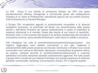 Chi siamo  (1/2) La CNI  Group  è una società di consulenza fondata nel 1991 che opera prevalentemente nell'area manageriale e commerciale grazie alla collaborazione sinergica di un Team di Professionisti, specializzati ognuno nel suo ambito d’azione, sotto la direzione di un General Manager. Il Gruppo CNI, avvalendosi appunto di  professionalità consolidate  e di  alleanze strategiche trasversali , ha pianificato nel tempo una diversificazione delle proprie attività e dell’offerta formativa per essere costantemente in grado di soddisfare le esigenze istituzionali e di mercato. Grazie alla nascita al suo interno di specifiche  Business Units, il  core business  del gruppo è da sempre caratterizzato dal concetto di  innovazione continua , senza peraltro dimenticare i valori storici di solidità e sicurezza.  CNI interagisce con tutte le aziende/istituti/associazioni/enti/organizzazioni  che vogliono raggiungere nuovi obiettivi commerciali e non solo: migliorare il posizionamento della propria presenza sul mercato; individuare e sfruttare nuovi canali comunicativi con l’utenza di riferimento; ottimizzare i processi/flussi di gestione interna ed esterna; utilizzare tecniche di vendita/contatto/sensibilizzazione e customer satisfaction innovative attraverso operatori costantemente aggiornati. Per tutto questo il gruppo CNI si avvale del suo network di formatori con grande esperienza di direzione generale, commerciale, marketing, comunicazione, finanza, ICT e rapporti societari.  