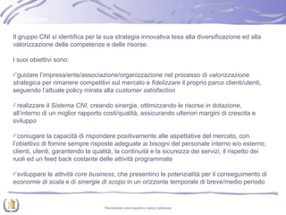 Il gruppo CNI si identifica per la sua strategia innovativa tesa alla diversificazione ed alla valorizzazione delle competenze e delle risorse. I suoi obiettivi sono: guidare l’impresa/ente/associazione/organizzazione nel processo di  valorizzazione strategica  per rimanere competitivi sul mercato e  fidelizzare  il proprio parco clienti/utenti, seguendo l’attuale policy mirata alla  customer satisfaction realizzare il  Sistema CNI , creando sinergie, ottimizzando le risorse in dotazione, all’interno di un miglior rapporto costi/qualità, assicurando ulteriori margini di crescita e sviluppo  coniugare la capacità di rispondere positivamente alle aspettative del mercato, con l’obiettivo di fornire sempre risposte adeguate ai bisogni del personale interno e/o esterno, clienti, utenti, garantendo la qualità, la continuità e la sicurezza dei servizi, il rispetto dei ruoli ed un feed back costante delle attività programmate sviluppare le  attività core business , che presentino le potenzialità per il conseguimento di  economie di scala  e di  sinergie di scopo  in un orizzonte temporale di breve/medio periodo Mission 