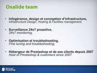 Infogérance, design et conception d’infrastructure,Infrastructure Design, Hosting & Facilities management,Surveillance 24x7 proactive,24x7 monitoring,Optimisation et troubleshooting,Fine tuning and troubleshooting,Hébergeur de Prestashop et de ses clients depuis 2007Host of Prestashop & customerssince 2007Oxalide team