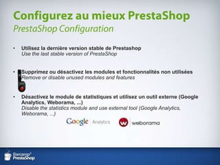 Utilisez la dernière version stable de PrestashopUse the last stable version of PrestaShopSupprimez ou désactivez les modules et fonctionnalités non utiliséesRemove or disable unused modules and featuresDésactivez le module de statistiques et utilisez un outil externe (Google Analytics, Weborama, ...)Disable the statistics module and use external tool (Google Analytics, Weborama, ...)Configurez au mieux PrestaShopPrestaShop Configuration