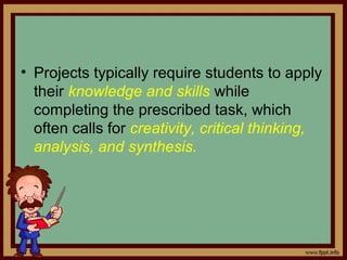 • Projects typically require students to apply
their knowledge and skills while
completing the prescribed task, which
often calls for creativity, critical thinking,
analysis, and synthesis.
 
