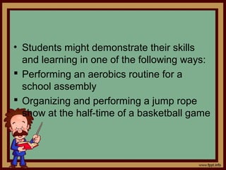 • Students might demonstrate their skills
and learning in one of the following ways:
 Performing an aerobics routine for a
school assembly
 Organizing and performing a jump rope
show at the half-time of a basketball game
 