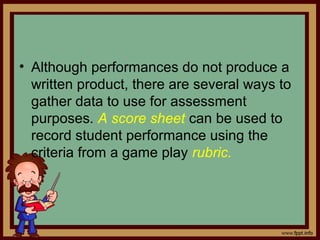 • Although performances do not produce a
written product, there are several ways to
gather data to use for assessment
purposes. A score sheet can be used to
record student performance using the
criteria from a game play rubric.
 