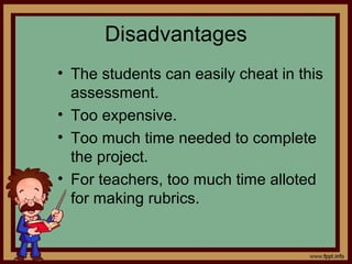 Disadvantages
• The students can easily cheat in this
assessment.
• Too expensive.
• Too much time needed to complete
the project.
• For teachers, too much time alloted
for making rubrics.
 