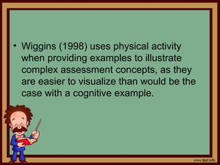 • Wiggins (1998) uses physical activity
when providing examples to illustrate
complex assessment concepts, as they
are easier to visualize than would be the
case with a cognitive example.
 
