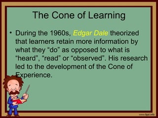 The Cone of Learning
• During the 1960s, Edgar Dale theorized
that learners retain more information by
what they “do” as opposed to what is
“heard”, “read” or “observed”. His research
led to the development of the Cone of
Experience.
 