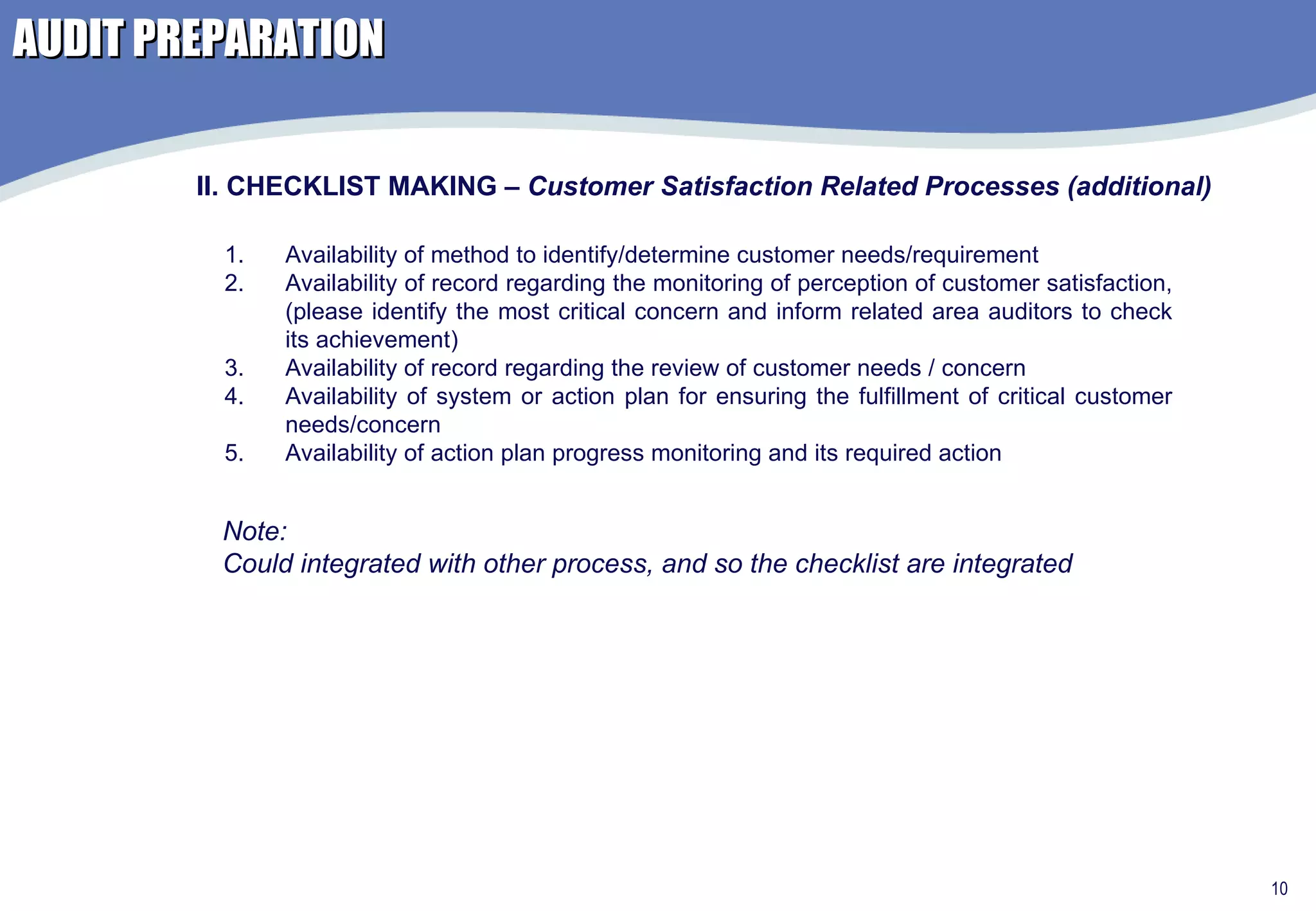 AUDIT PREPARATION Availability of method to identify/determine customer needs/requirement Availability of record regarding the monitoring of perception of customer satisfaction, (please identify the most critical concern and inform related area auditors to check its achievement)  Availability of record regarding the review of customer needs / concern Availability of system or action plan for ensuring the fulfillment of critical customer needs/concern Availability of action plan progress monitoring and its required action  II. CHECKLIST MAKING –  Customer Satisfaction Related Processes (additional) Note: Could integrated with other process, and so the checklist are integrated 