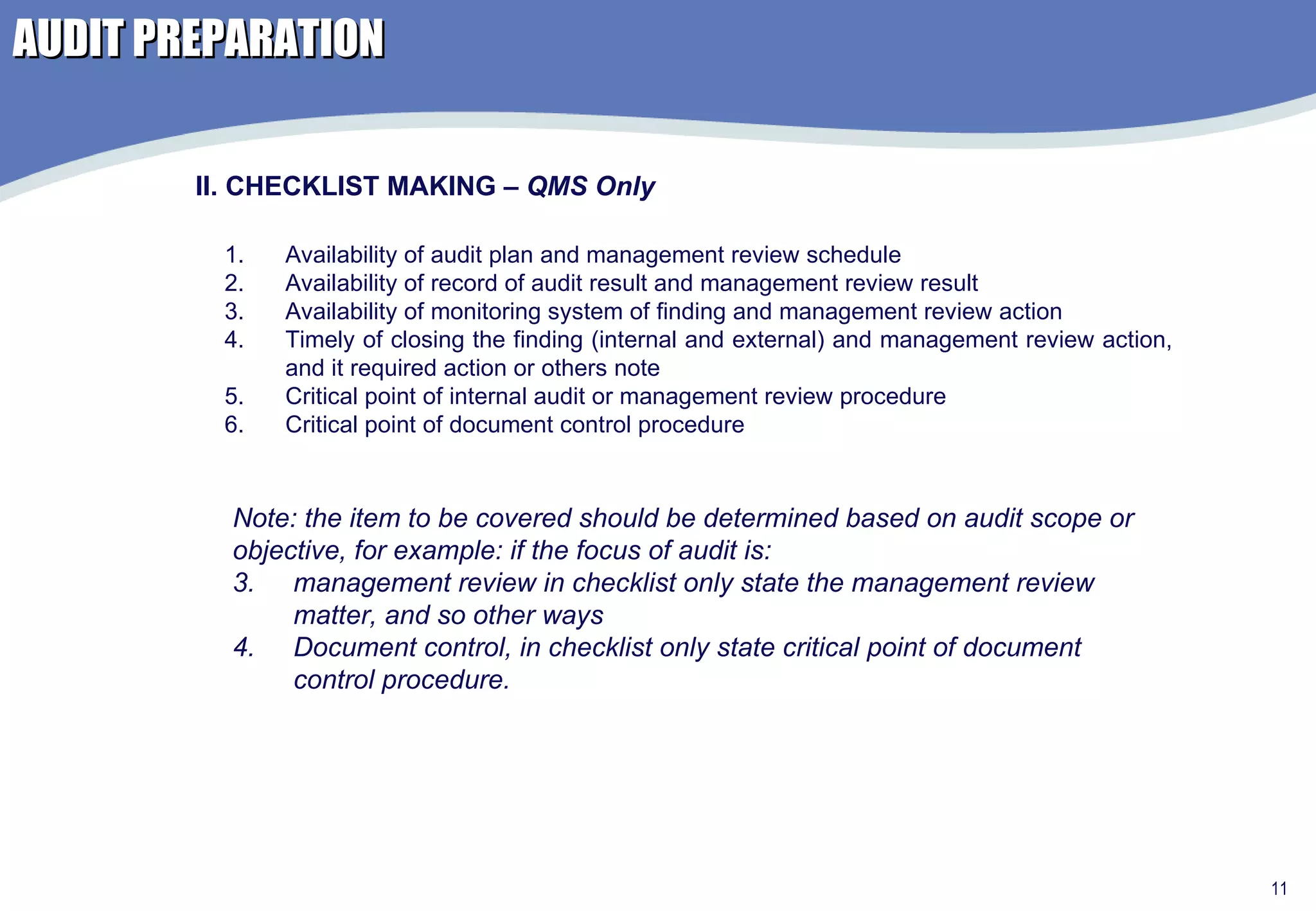 AUDIT PREPARATION Availability of audit plan and management review schedule Availability of record of audit result and management review result Availability of monitoring system of finding and management review action Timely of closing the finding (internal and external) and management review action, and it required action or others note Critical point of internal audit or management review procedure Critical point of document control procedure II. CHECKLIST MAKING –  QMS Only Note: the item to be covered should be determined based on audit scope or  objective, for example: if the focus of audit is: management review in checklist only state the management review matter, and so other ways Document control, in checklist only state critical point of document control procedure.  