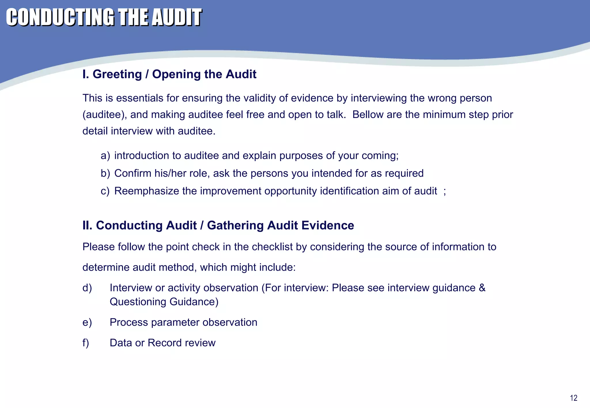 CONDUCTING THE AUDIT introduction to auditee and explain purposes of your coming;  Confirm his/her role, ask the persons you intended for as required Reemphasize the improvement opportunity identification aim of audit  ; I. Greeting / Opening the Audit This is essentials for ensuring the validity of evidence by interviewing the wrong person (auditee), and making auditee feel free and open to talk.  Bellow are the minimum step prior detail interview with auditee. II. Conducting Audit / Gathering Audit Evidence Please follow the point check in the checklist by considering the source of information to  determine audit method, which might include: Interview or activity observation (For interview: Please see interview guidance & Questioning Guidance) Process parameter observation Data or Record review 