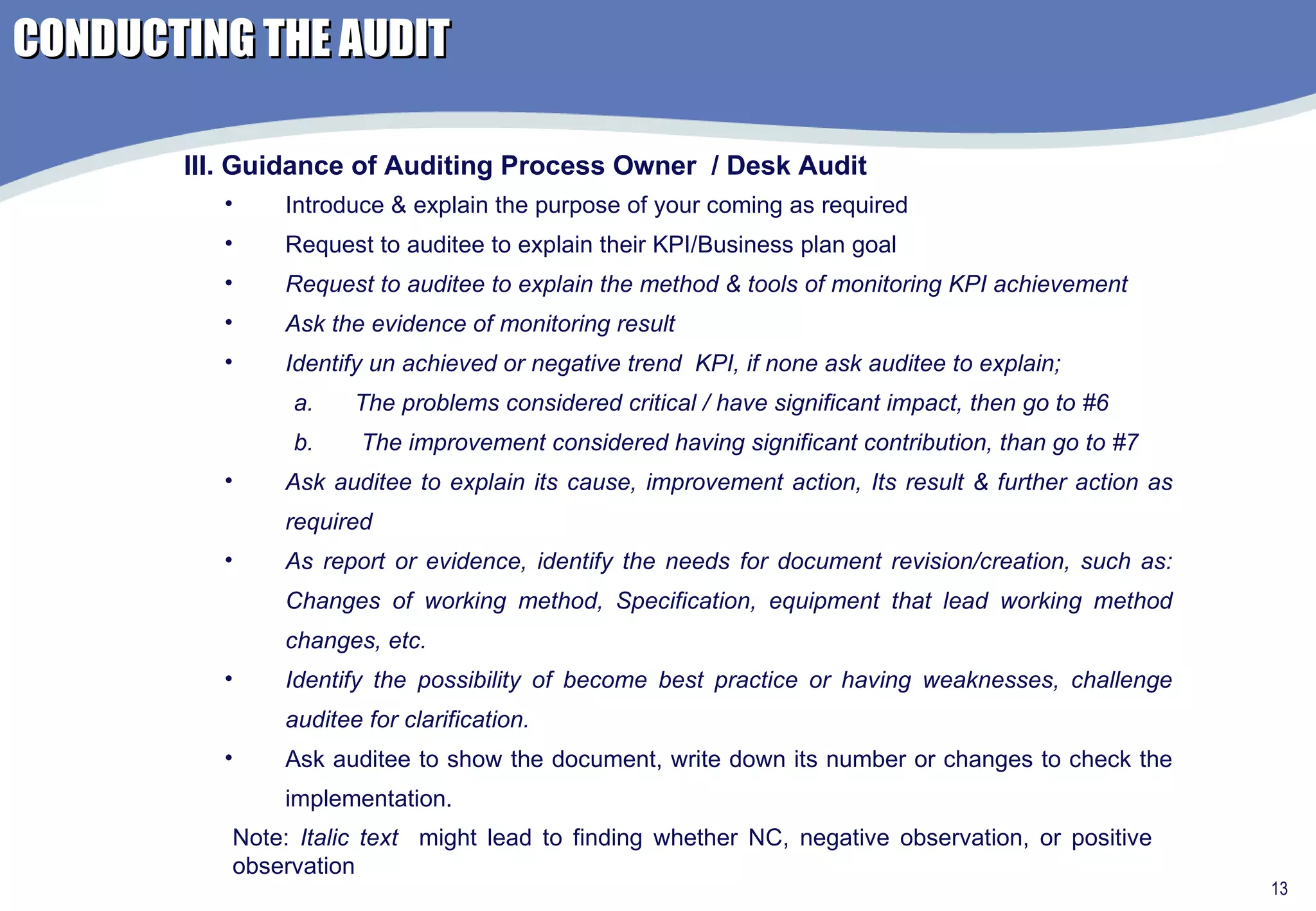 Introduce & explain the purpose of your coming as required Request to auditee to explain their KPI/Business plan goal  Request to auditee to explain the method & tools of monitoring KPI achievement Ask the evidence of monitoring result Identify un achieved or negative trend  KPI, if none ask auditee to explain; The problems considered critical / have significant impact, then go to #6 The improvement considered having significant contribution, than go to #7 Ask auditee to explain its cause, improvement action, Its result & further action as required As report or evidence, identify the needs for document revision/creation, such as: Changes of working method, Specification, equipment that lead working method changes, etc. Identify the possibility of become best practice or having weaknesses, challenge auditee for clarification. Ask auditee to show the document, write down its number or changes to check the implementation.  III. Guidance of Auditing Process Owner  / Desk Audit Note:  Italic text   might lead to finding whether NC, negative observation, or positive observation CONDUCTING THE AUDIT 