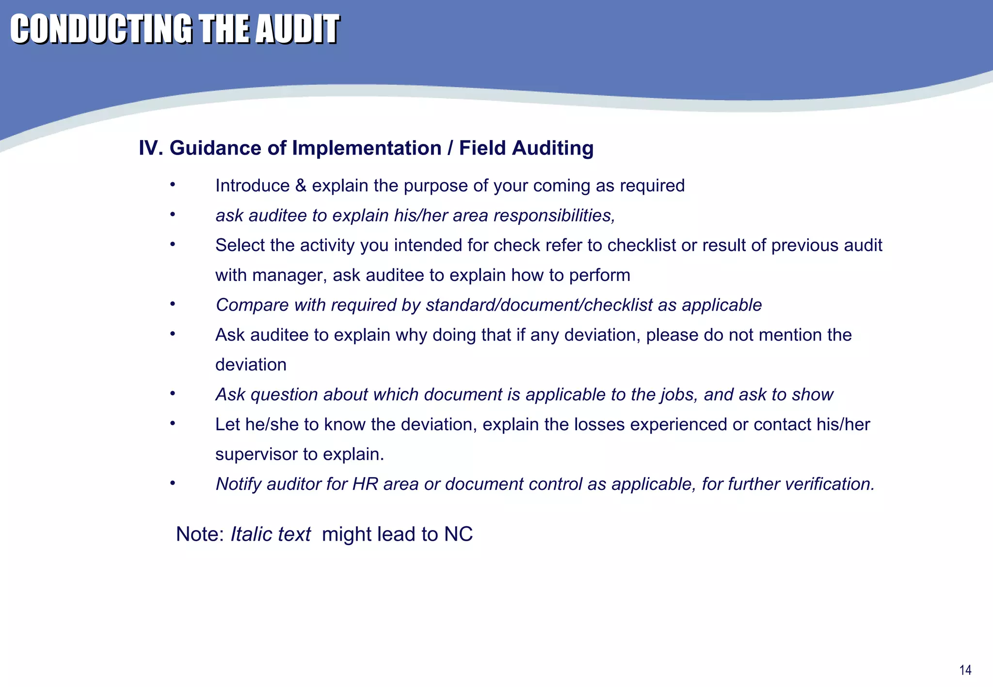 Introduce & explain the purpose of your coming as required ask auditee to explain his/her area responsibilities,  Select the activity you intended for check refer to checklist or result of previous audit with manager, ask auditee to explain how to perform Compare with required by standard/document/checklist as applicable Ask auditee to explain why doing that if any deviation, please do not mention the deviation Ask question about which document is applicable to the jobs, and ask to show  Let he/she to know the deviation, explain the losses experienced or contact his/her supervisor to explain. Notify auditor for HR area or document control as applicable, for further verification. IV. Guidance of Implementation / Field Auditing Note:  Italic text   might lead to NC CONDUCTING THE AUDIT 