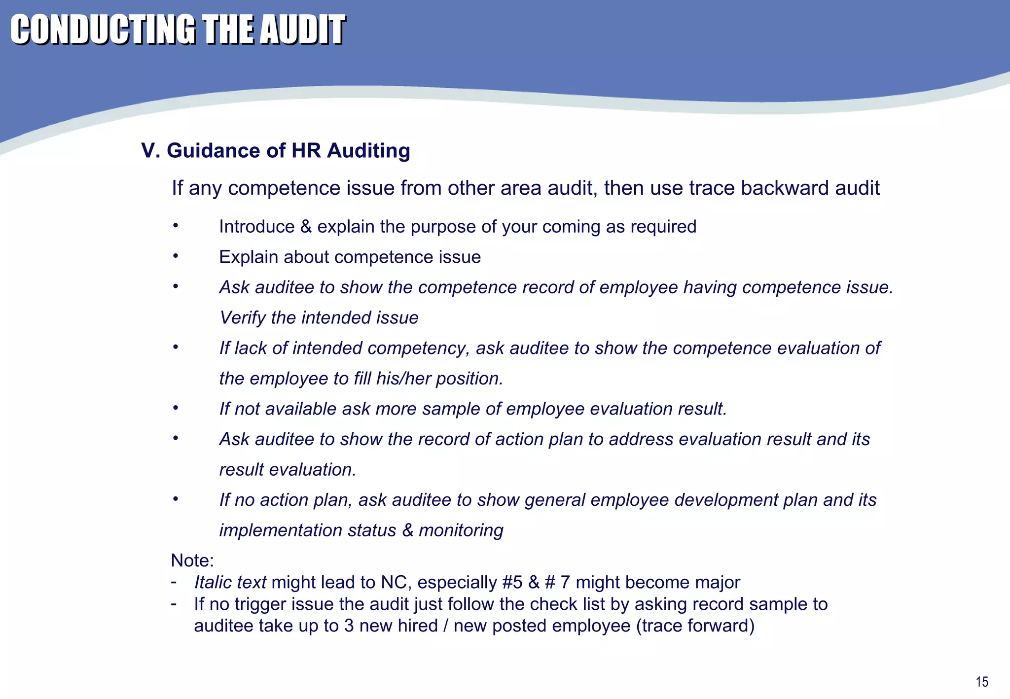 Introduce & explain the purpose of your coming as required Explain about competence issue Ask auditee to show the competence record of employee having competence issue. Verify the intended issue If lack of intended competency, ask auditee to show the competence evaluation of the employee to fill his/her position.  If not available ask more sample of employee evaluation result. Ask auditee to show the record of action plan to address evaluation result and its result evaluation. If no action plan, ask auditee to show general employee development plan and its implementation status & monitoring V. Guidance of HR Auditing If any competence issue from other area audit, then use trace backward audit Note:  Italic text  might lead to NC, especially #5 & # 7 might become major If no trigger issue the audit just follow the check list by asking record sample to auditee take up to 3 new hired / new posted employee (trace forward) CONDUCTING THE AUDIT 