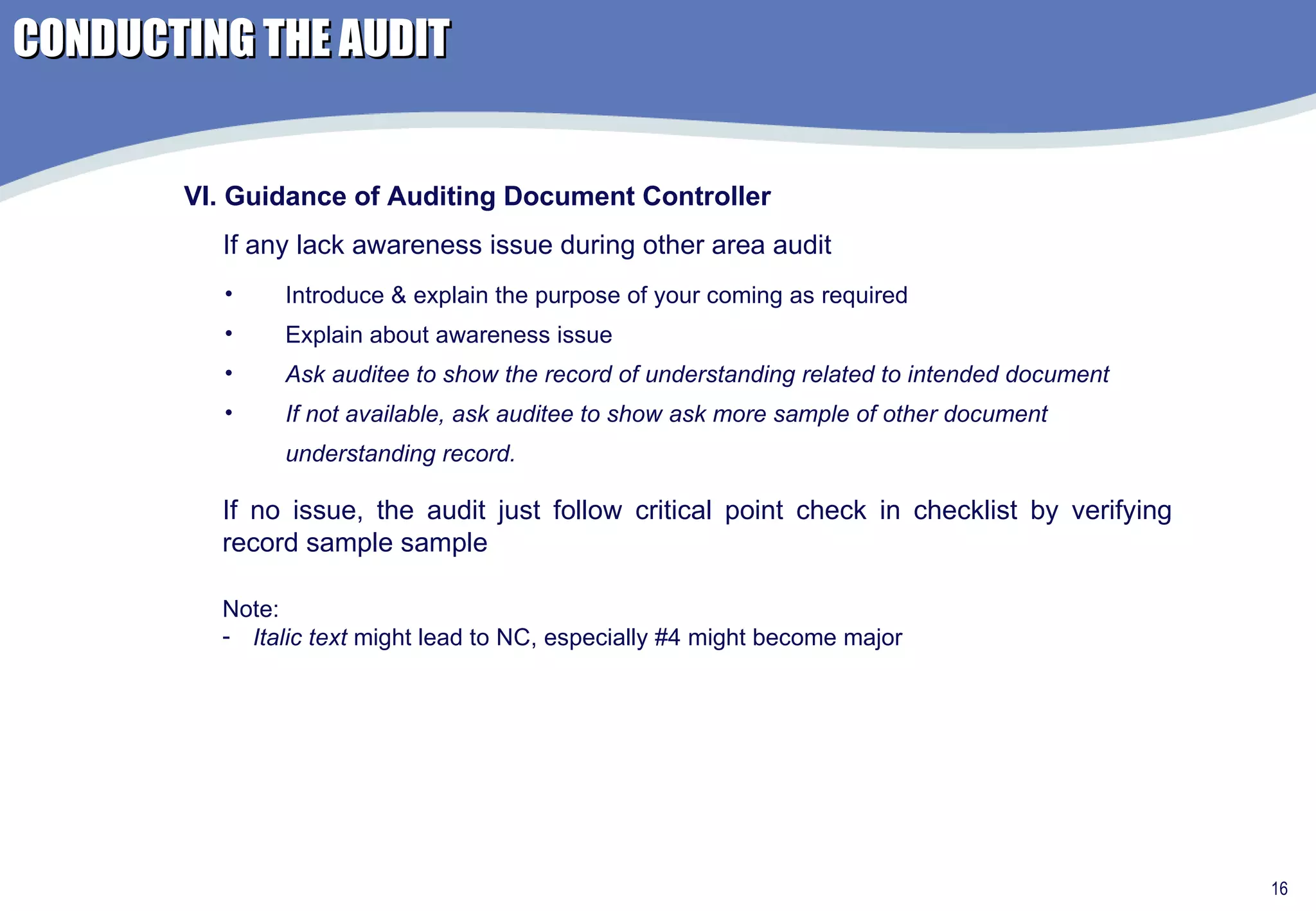 Introduce & explain the purpose of your coming as required Explain about awareness issue Ask auditee to show the record of understanding related to intended document If not available, ask auditee to show ask more sample of other document understanding record. VI. Guidance of Auditing Document Controller If any lack awareness issue during other area audit Note:  Italic text  might lead to NC, especially #4 might become major If no issue, the audit just follow critical point check in checklist by verifying record sample sample CONDUCTING THE AUDIT 