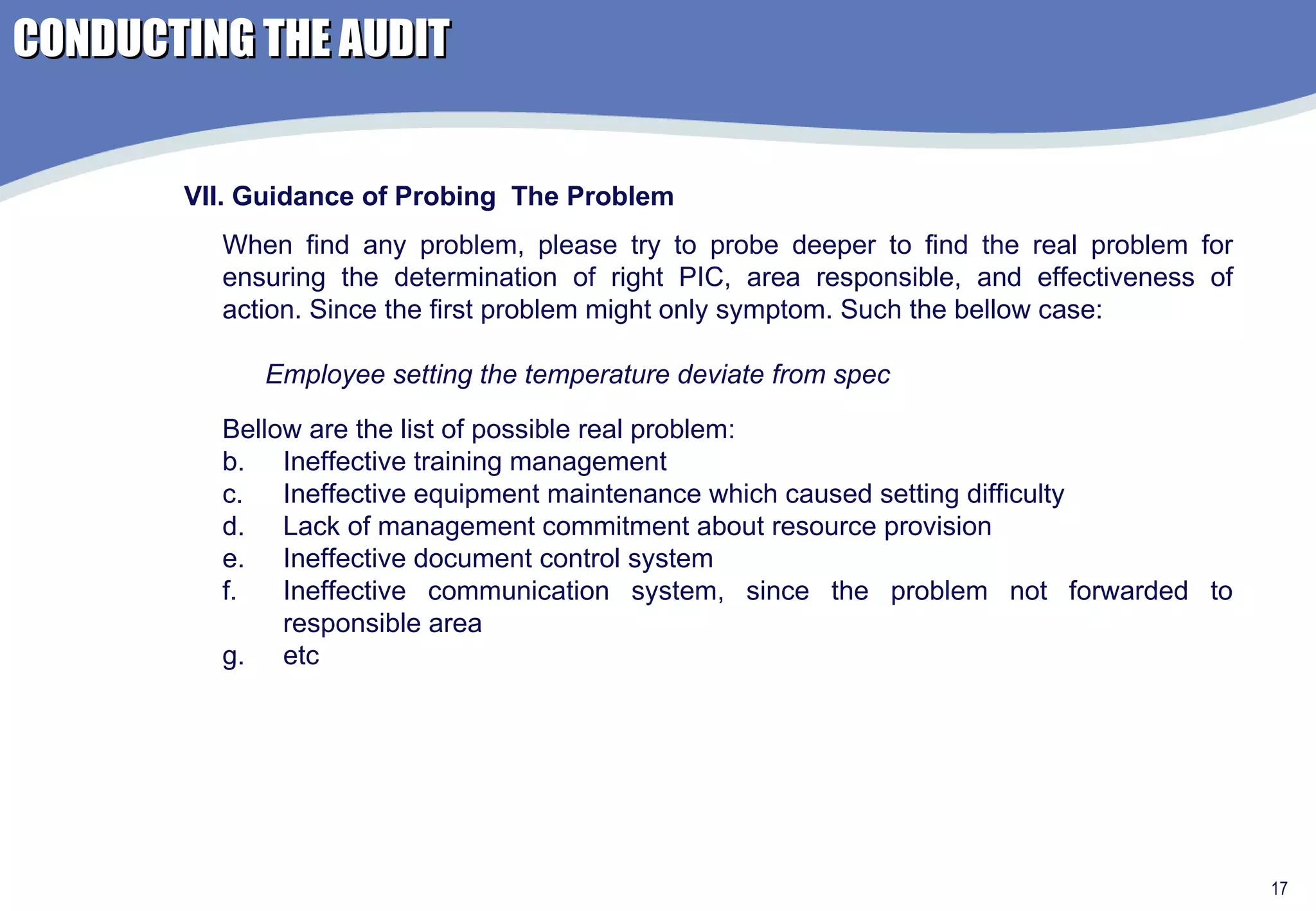 VII. Guidance of Probing  The Problem When find any problem, please try to probe deeper to find the real problem for ensuring the determination of right PIC, area responsible, and effectiveness of action. Since the first problem might only symptom. Such the bellow case:  Employee setting the temperature deviate from spec Bellow are the list of possible real problem: Ineffective training management Ineffective equipment maintenance which caused setting difficulty Lack of management commitment about resource provision Ineffective document control system Ineffective communication system, since the problem not forwarded to responsible area etc CONDUCTING THE AUDIT 