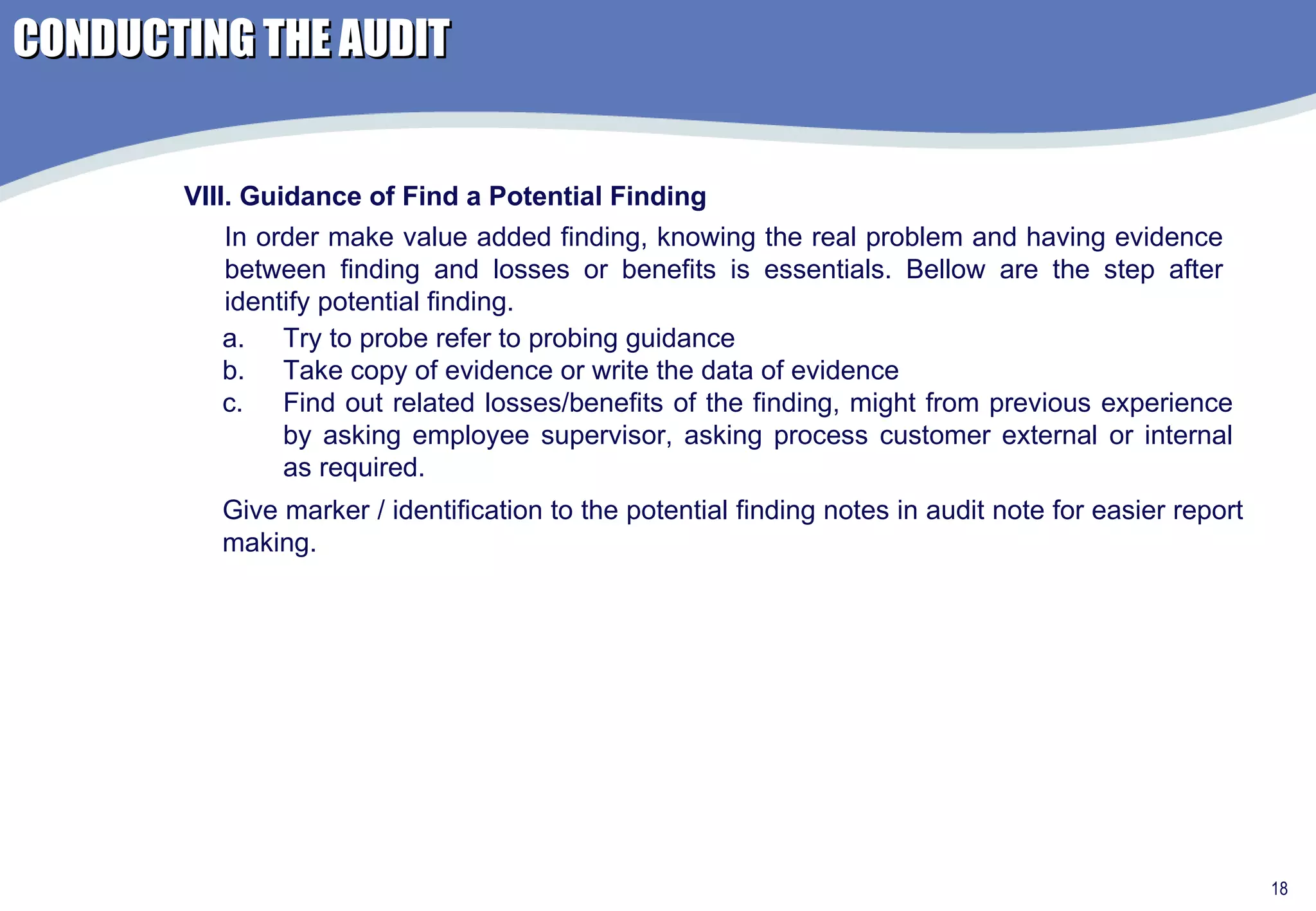 VIII. Guidance of Find a Potential Finding Try to probe refer to probing guidance Take copy of evidence or write the data of evidence Find out related losses/benefits of the finding, might from previous experience by asking employee supervisor, asking process customer external or internal as required.  In order make value added finding, knowing the real problem and having evidence between finding and losses or benefits is essentials. Bellow are the step after identify potential finding. Give marker / identification to the potential finding notes in audit note for easier report making. CONDUCTING THE AUDIT 