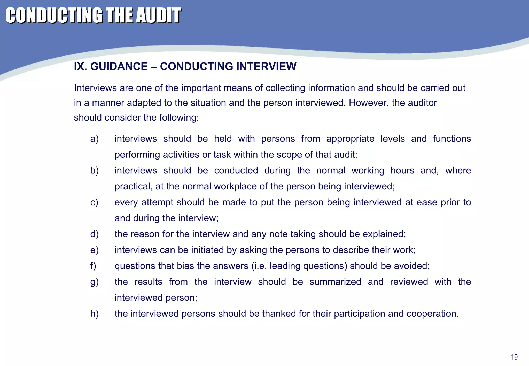 interviews should be held with persons from appropriate levels and functions performing activities or task within the scope of that audit; interviews should be conducted during the normal working hours and, where practical, at the normal workplace of the person being interviewed; every attempt should be made to put the person being interviewed at ease prior to and during the interview; the reason for the interview and any note taking should be explained; interviews can be initiated by asking the persons to describe their work; questions that bias the answers (i.e. leading questions) should be avoided; the results from the interview should be summarized and reviewed with the interviewed person; the interviewed persons should be thanked for their participation and cooperation. IX. GUIDANCE – CONDUCTING INTERVIEW Interviews are one of the important means of collecting information and should be carried out in a manner adapted to the situation and the person interviewed. However, the auditor should consider the following: CONDUCTING THE AUDIT 