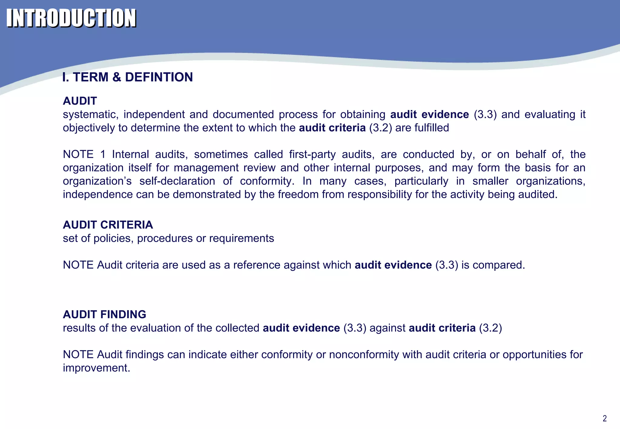INTRODUCTION AUDIT systematic, independent and documented process for obtaining  audit evidence  (3.3) and evaluating it objectively to determine the extent to which the  audit criteria  (3.2) are fulfilled NOTE 1 Internal audits, sometimes called first-party audits, are conducted by, or on behalf of, the organization itself for management review and other internal purposes, and may form the basis for an organization’s self-declaration of conformity. In many cases, particularly in smaller organizations, independence can be demonstrated by the freedom from responsibility for the activity being audited. AUDIT CRITERIA set of policies, procedures or requirements NOTE Audit criteria are used as a reference against which  audit evidence  (3.3) is compared. AUDIT FINDING results of the evaluation of the collected  audit evidence  (3.3) against  audit criteria  (3.2) NOTE Audit findings can indicate either conformity or nonconformity with audit criteria or opportunities for improvement. I. TERM & DEFINTION 