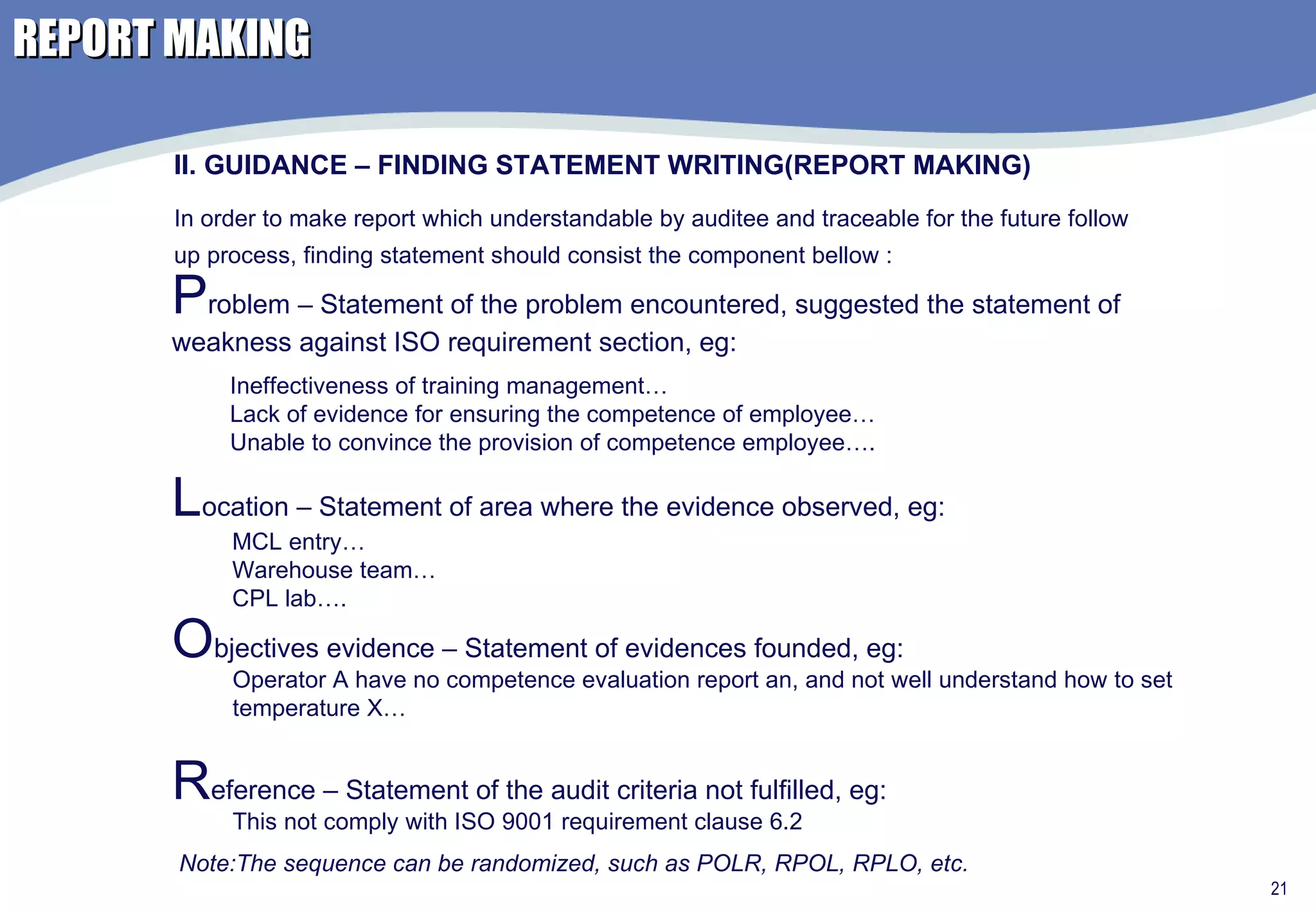 REPORT MAKING II. GUIDANCE – FINDING STATEMENT WRITING(REPORT MAKING) In order to make report which understandable by auditee and traceable for the future follow up process, finding statement should consist the component bellow : P roblem – Statement of the problem encountered, suggested the statement of weakness against ISO requirement section, eg: Ineffectiveness of training management… Lack of evidence for ensuring the competence of employee… Unable to convince the provision of competence employee….  L ocation – Statement of area where the evidence observed, eg:  MCL entry… Warehouse team… CPL lab…. O bjectives evidence – Statement of evidences founded, eg:  Operator A have no competence evaluation report an, and not well understand how to set temperature X… R eference – Statement of the audit criteria not fulfilled, eg:  This not comply with ISO 9001 requirement clause 6.2 Note:The sequence can be randomized, such as POLR, RPOL, RPLO, etc. 