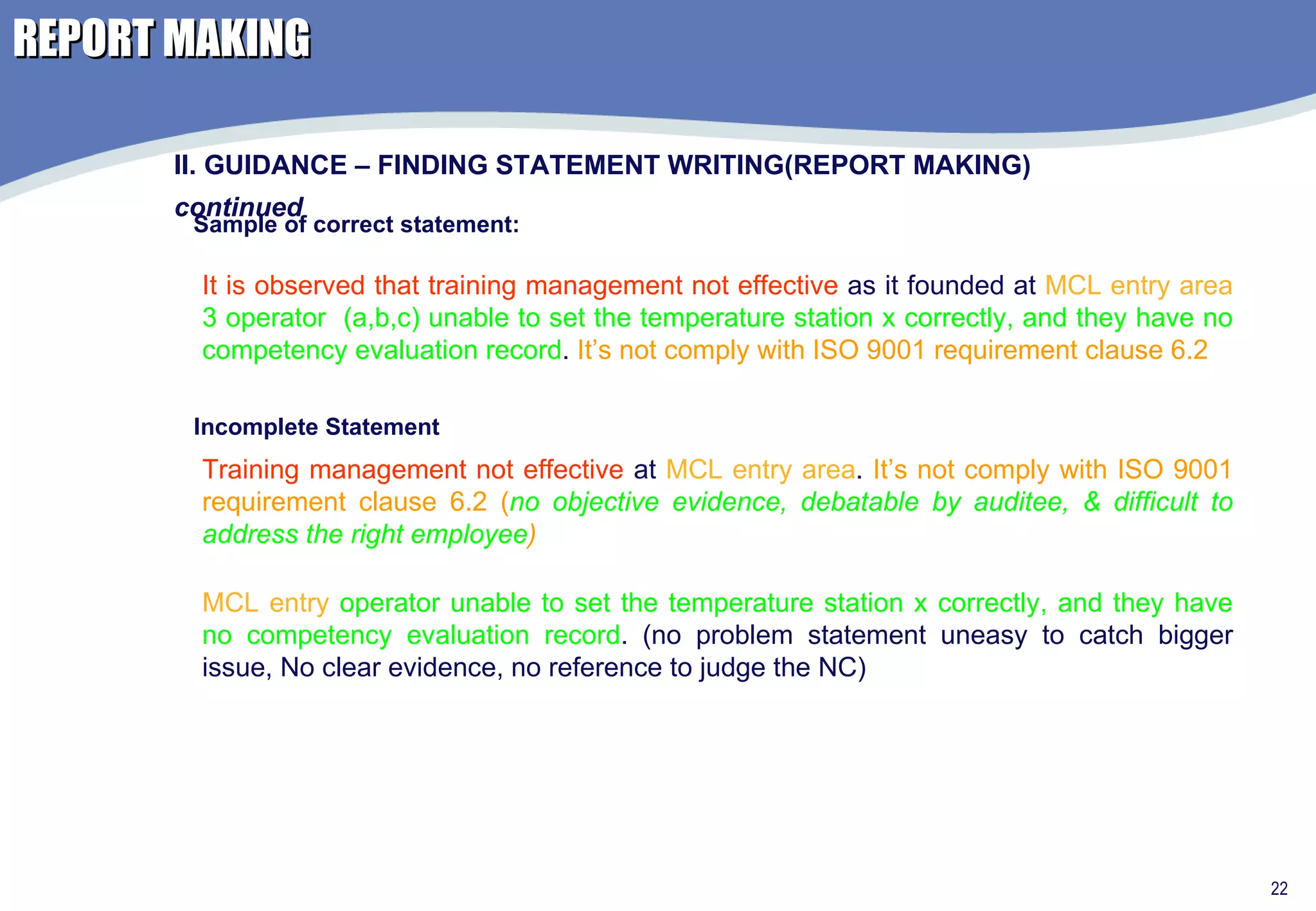 REPORT MAKING II. GUIDANCE – FINDING STATEMENT WRITING(REPORT MAKING)  continued Sample of correct statement: It is observed that training management not effective  as it founded at  MCL entry area   3 operator  (a,b,c) unable to set the temperature station x correctly, and they have no competency evaluation record .  It’s not comply with ISO 9001 requirement clause 6.2 Incomplete Statement Training management not effective  at  MCL entry area .  It’s not comply with ISO 9001 requirement clause 6.2 ( no objective evidence, debatable by auditee, & difficult to address the right employee ) MCL entry  operator unable to set the temperature station x correctly, and they have no competency evaluation record . (no problem statement uneasy to catch bigger issue, No clear evidence, no reference to judge the NC) 
