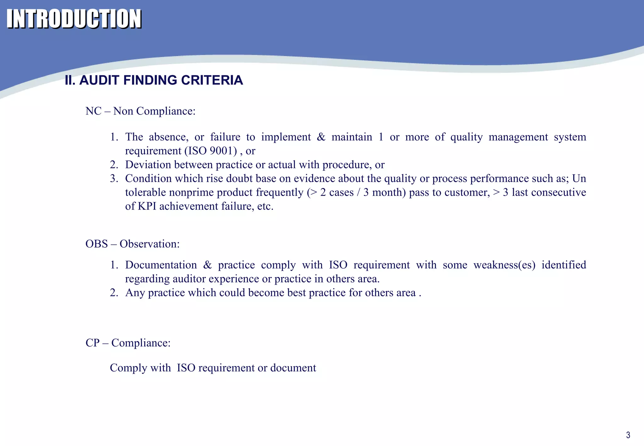 INTRODUCTION II. AUDIT FINDING CRITERIA NC – Non Compliance: OBS – Observation: CP – Compliance: Documentation & practice comply with ISO requirement with some weakness(es) identified regarding auditor experience or practice in others area. Any practice which could become best practice for others area . The absence, or failure to implement & maintain 1 or more of quality management system requirement (ISO 9001) , or  Deviation between practice or actual with procedure, or  Condition which rise doubt base on evidence about the quality or process performance such as; Un tolerable nonprime product frequently (> 2 cases / 3 month) pass to customer, > 3 last consecutive of KPI achievement failure, etc. Comply with  ISO requirement or document  