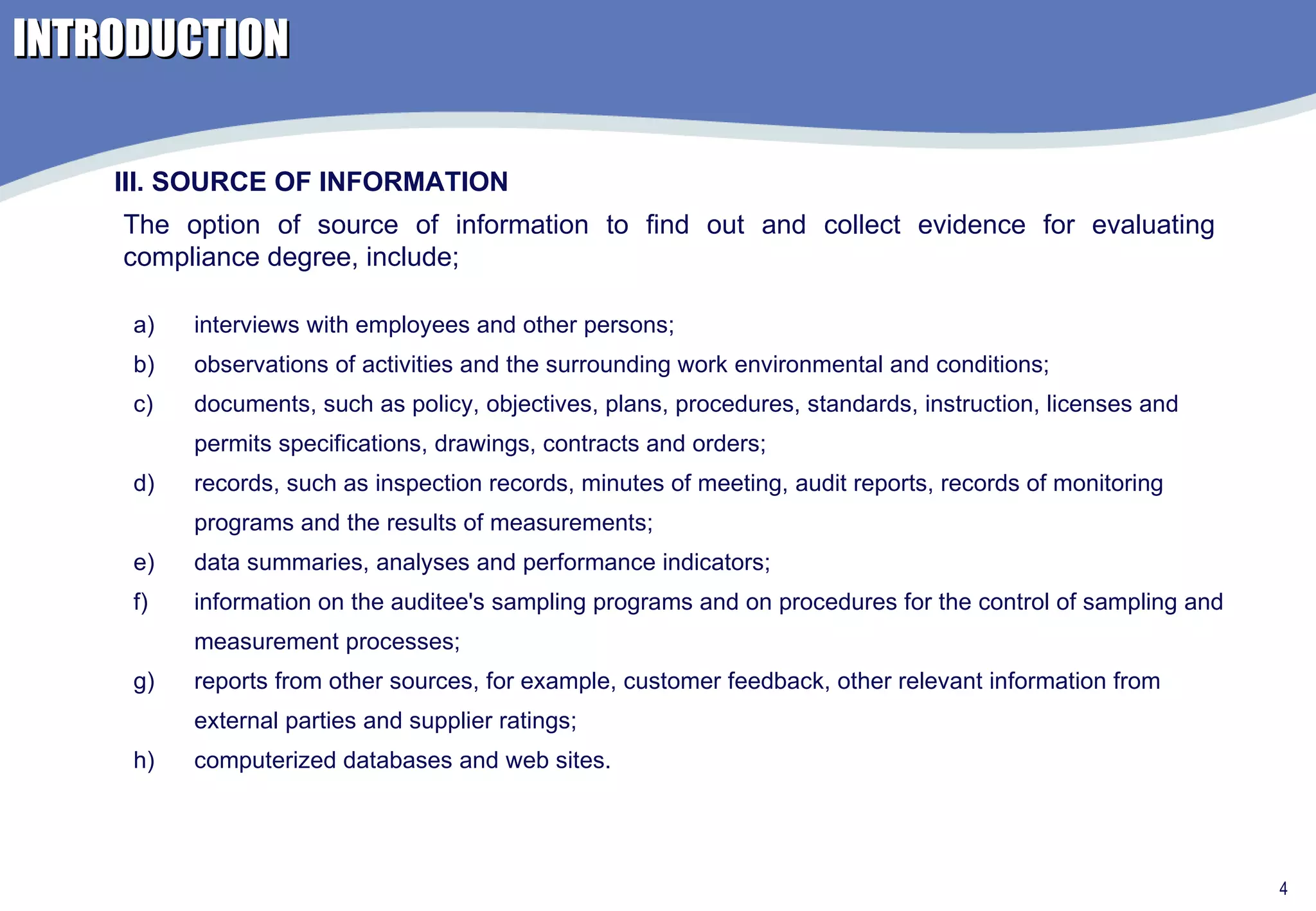 INTRODUCTION interviews with employees and other persons; observations of activities and the surrounding work environmental and conditions; documents, such as policy, objectives, plans, procedures, standards, instruction, licenses and permits specifications, drawings, contracts and orders; records, such as inspection records, minutes of meeting, audit reports, records of monitoring programs and the results of measurements; data summaries, analyses and performance indicators; information on the auditee's sampling programs and on procedures for the control of sampling and measurement processes; reports from other sources, for example, customer feedback, other relevant information from external parties and supplier ratings; computerized databases and web sites. III. SOURCE OF INFORMATION The option of source of information to find out and collect evidence for evaluating compliance degree, include; 