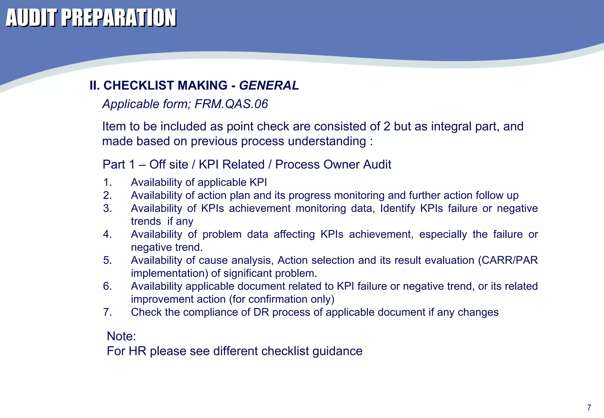 AUDIT PREPARATION Applicable form; FRM.QAS.06 Availability of applicable KPI Availability of action plan and its progress monitoring and further action follow up Availability of KPIs achievement monitoring data, Identify KPIs failure or negative trends  if any Availability of problem data affecting KPIs achievement, especially the failure or negative trend.  Availability of cause analysis, Action selection and its result evaluation (CARR/PAR implementation) of significant problem. Availability applicable document related to KPI failure or negative trend, or its related improvement action (for confirmation only) Check the compliance of DR process of applicable document if any changes  II. CHECKLIST MAKING -  GENERAL Part 1 – Off site / KPI Related / Process Owner Audit Item to be included as point check are consisted of 2 but as integral part, and made based on previous process understanding : Note: For HR please see different checklist guidance 