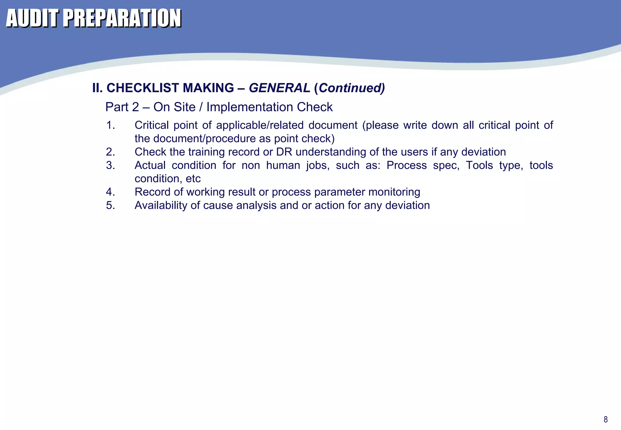 AUDIT PREPARATION II. CHECKLIST MAKING –  GENERAL  ( Continued) Part 2 – On Site / Implementation Check  Critical point of applicable/related document (please write down all critical point of the document/procedure as point check) Check the training record or DR understanding of the users if any deviation Actual condition for non human jobs, such as: Process spec, Tools type, tools condition, etc Record of working result or process parameter monitoring Availability of cause analysis and or action for any deviation 