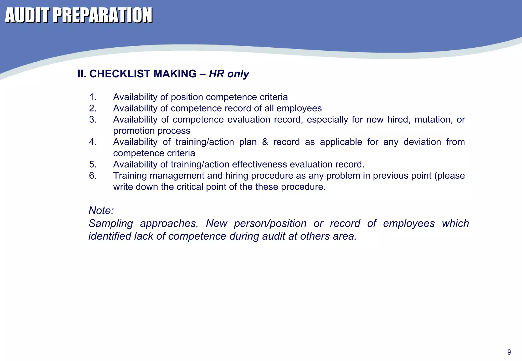 AUDIT PREPARATION Availability of position competence criteria Availability of competence record of all employees  Availability of competence evaluation record, especially for new hired, mutation, or promotion process Availability of training/action plan & record as applicable for any deviation from competence criteria Availability of training/action effectiveness evaluation record. Training management and hiring procedure as any problem in previous point (please write down the critical point of the these procedure.  II. CHECKLIST MAKING –  HR only Note: Sampling approaches, New person/position or record of employees which identified lack of competence during audit at others area. 