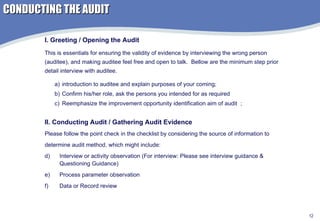 CONDUCTING THE AUDIT introduction to auditee and explain purposes of your coming;  Confirm his/her role, ask the persons you intended for as required Reemphasize the improvement opportunity identification aim of audit  ; I. Greeting / Opening the Audit This is essentials for ensuring the validity of evidence by interviewing the wrong person (auditee), and making auditee feel free and open to talk.  Bellow are the minimum step prior detail interview with auditee. II. Conducting Audit / Gathering Audit Evidence Please follow the point check in the checklist by considering the source of information to  determine audit method, which might include: Interview or activity observation (For interview: Please see interview guidance & Questioning Guidance) Process parameter observation Data or Record review 