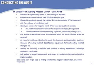 Introduce & explain the purpose of your coming as required Request to auditee to explain their KPI/Business plan goal  Request to auditee to explain the method & tools of monitoring KPI achievement Ask the evidence of monitoring result Identify un achieved or negative trend  KPI, if none ask auditee to explain; The problems considered critical / have significant impact, then go to #6 The improvement considered having significant contribution, than go to #7 Ask auditee to explain its cause, improvement action, Its result & further action as required As report or evidence, identify the needs for document revision/creation, such as: Changes of working method, Specification, equipment that lead working method changes, etc. Identify the possibility of become best practice or having weaknesses, challenge auditee for clarification. Ask auditee to show the document, write down its number or changes to check the implementation.  III. Guidance of Auditing Process Owner  / Desk Audit Note:  Italic text   might lead to finding whether NC, negative observation, or positive observation CONDUCTING THE AUDIT 