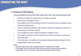 Introduce & explain the purpose of your coming as required Explain about competence issue Ask auditee to show the competence record of employee having competence issue. Verify the intended issue If lack of intended competency, ask auditee to show the competence evaluation of the employee to fill his/her position.  If not available ask more sample of employee evaluation result. Ask auditee to show the record of action plan to address evaluation result and its result evaluation. If no action plan, ask auditee to show general employee development plan and its implementation status & monitoring V. Guidance of HR Auditing If any competence issue from other area audit, then use trace backward audit Note:  Italic text  might lead to NC, especially #5 & # 7 might become major If no trigger issue the audit just follow the check list by asking record sample to auditee take up to 3 new hired / new posted employee (trace forward) CONDUCTING THE AUDIT 
