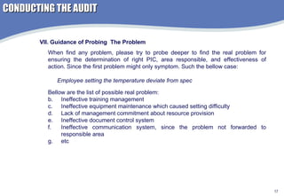 VII. Guidance of Probing  The Problem When find any problem, please try to probe deeper to find the real problem for ensuring the determination of right PIC, area responsible, and effectiveness of action. Since the first problem might only symptom. Such the bellow case:  Employee setting the temperature deviate from spec Bellow are the list of possible real problem: Ineffective training management Ineffective equipment maintenance which caused setting difficulty Lack of management commitment about resource provision Ineffective document control system Ineffective communication system, since the problem not forwarded to responsible area etc CONDUCTING THE AUDIT 