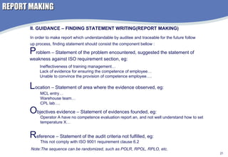 REPORT MAKING II. GUIDANCE – FINDING STATEMENT WRITING(REPORT MAKING) In order to make report which understandable by auditee and traceable for the future follow up process, finding statement should consist the component bellow : P roblem – Statement of the problem encountered, suggested the statement of weakness against ISO requirement section, eg: Ineffectiveness of training management… Lack of evidence for ensuring the competence of employee… Unable to convince the provision of competence employee….  L ocation – Statement of area where the evidence observed, eg:  MCL entry… Warehouse team… CPL lab…. O bjectives evidence – Statement of evidences founded, eg:  Operator A have no competence evaluation report an, and not well understand how to set temperature X… R eference – Statement of the audit criteria not fulfilled, eg:  This not comply with ISO 9001 requirement clause 6.2 Note:The sequence can be randomized, such as POLR, RPOL, RPLO, etc. 