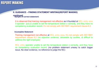 REPORT MAKING II. GUIDANCE – FINDING STATEMENT WRITING(REPORT MAKING)  continued Sample of correct statement: It is observed that training management not effective  as it founded at  MCL entry area   3 operator  (a,b,c) unable to set the temperature station x correctly, and they have no competency evaluation record .  It’s not comply with ISO 9001 requirement clause 6.2 Incomplete Statement Training management not effective  at  MCL entry area .  It’s not comply with ISO 9001 requirement clause 6.2 ( no objective evidence, debatable by auditee, & difficult to address the right employee ) MCL entry  operator unable to set the temperature station x correctly, and they have no competency evaluation record . (no problem statement uneasy to catch bigger issue, No clear evidence, no reference to judge the NC) 