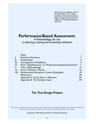 Note: The exact typefaces used in
                                                                           the 1995 edition are no longer
                                                                           available. In this electronic version,
                                                                           page numbers will not match the
                                                                           original, and some formatting has
                                                                           been lost.




              Performance-Based Assessment:
                               A Methodology, for use
                   in selecting, training and evaluating mediators



                 Note                                                                                                   i
       I.        Executive Summar y                                                                                    1
       II.       Introduction                                                                                          2
       III.      Conceptions of Mediation                                                                              4
       IV.       From "Qualifications" to "Performance-based Assessment"                                               7
       V.        Why a Methodology?                                                                                   11
       VI.       How A Mediator Works                                                                                 13
       VII.      Performance Evaluation Criteria (Examples)                                                           19
                 References                                                                                           30
                 Appendix A: Using Tests in Selection                                                                 32
                 Appendix B: Two Sample Cases                                                                         39




                                    The Test Design Project



This project was supported in part by a grant from the National Institute for Dispute Resolution. The opinions and conclusions
               expressed in this document are solely those of the project, and not necessarily those of the Institute.

                           Copyright © 1995 National Institute for Dispute Resolution


                                                             1.1
 