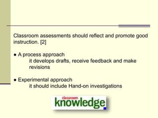 Classroom assessments should reflect and promote good
instruction. [2]
● A process approach
it develops drafts, receive feedback and make
revisions
● Experimental approach
it should include Hand-on investigations
 