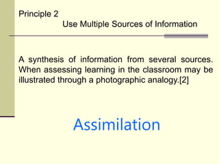 Principle 2
Use Multiple Sources of Information
A synthesis of information from several sources.
When assessing learning in the classroom may be
illustrated through a photographic analogy.[2]
Assimilation
 