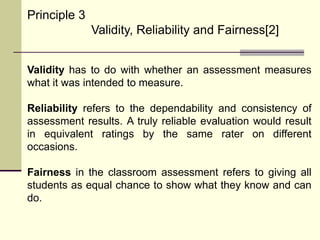 Principle 3
Validity, Reliability and Fairness[2]
Validity has to do with whether an assessment measures
what it was intended to measure.
Reliability refers to the dependability and consistency of
assessment results. A truly reliable evaluation would result
in equivalent ratings by the same rater on different
occasions.
Fairness in the classroom assessment refers to giving all
students as equal chance to show what they know and can
do.
 