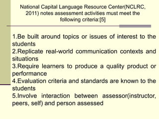 National Capital Language Resource Center(NCLRC,
2011) notes assessment activities must meet the
following criteria:[5]
1.Be built around topics or issues of interest to the
students
2.Replicate real-world communication contexts and
situations
3.Require learners to produce a quality product or
performance
4.Evaluation criteria and standards are known to the
students
5.Involve interaction between assessor(instructor,
peers, self) and person assessed
 