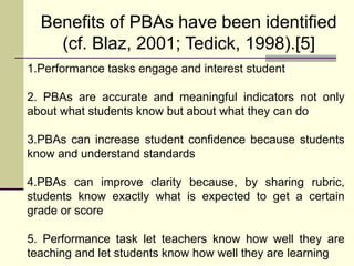 Benefits of PBAs have been identified
(cf. Blaz, 2001; Tedick, 1998).[5]
1.Performance tasks engage and interest student
2. PBAs are accurate and meaningful indicators not only
about what students know but about what they can do
3.PBAs can increase student confidence because students
know and understand standards
4.PBAs can improve clarity because, by sharing rubric,
students know exactly what is expected to get a certain
grade or score
5. Performance task let teachers know how well they are
teaching and let students know how well they are learning
 