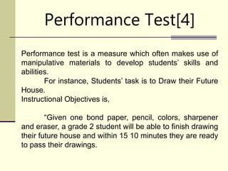 Performance Test[4]
Performance test is a measure which often makes use of
manipulative materials to develop students’ skills and
abilities.
For instance, Students’ task is to Draw their Future
House.
Instructional Objectives is,
“Given one bond paper, pencil, colors, sharpener
and eraser, a grade 2 student will be able to finish drawing
their future house and within 15 10 minutes they are ready
to pass their drawings.
 