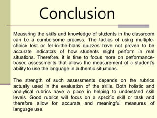 Conclusion
Measuring the skills and knowledge of students in the classroom
can be a cumbersome process. The tactics of using multiple-
choice test or fell-in-the-blank quizzes have not proven to be
accurate indicators of how students might perform in real
situations. Therefore, it is time to focus more on performance-
based assessments that allows the measurement of a student’s
ability to use the language in authentic situations.
The strength of such assessments depends on the rubrics
actually used in the evaluation of the skills. Both holistic and
analytical rubrics have a place in helping to understand skill
levels. Good rubrics will focus on a specific skill or task and
therefore allow for accurate and meaningful measures of
language use.
 