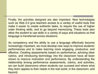 Finally, the activities designed are also important. New technologies
such as Web 2.0 give teachers access to a variety of useful tools that
make it easier to create authentic tasks, to require the use of higher
order thinking skills, and to go beyond memorizing. These tools also
allow the student to use skills in a variety of ways and situations so that
language is transferred across situations.
As competency and the ability to use a language effectively become
increasingly important, we must develop new ways to improve students’
performances and to make learning more engaging, productive, and
effective. Creating assessments based on performance, advising clear
rubrics, and introducing technology into the classroom have all been
shown to improve motivation and performance. By understanding the
relationship among performance assessments, rubrics, and activities,
we can build classrooms where students can succeed and where what
they learn applies to their needs in the real world, in the classroom, and
beyond.
 