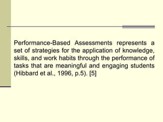 Performance-Based Assessments represents a
set of strategies for the application of knowledge,
skills, and work habits through the performance of
tasks that are meaningful and engaging students
(Hibbard et al., 1996, p.5). [5]
 