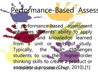 Performance-Based Assess
A performance-based assessment
measures students' ability to apply
the skills and knowledge learned
from a unit or units of study.
Typically, the task challenges
students to use their higher-order
thinking skills to create a product or
complete a process (Chun, 2010).[1]
 