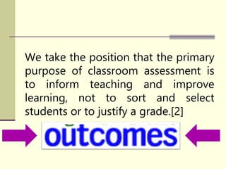 We take the position that the primary
purpose of classroom assessment is
to inform teaching and improve
learning, not to sort and select
students or to justify a grade.[2]
 