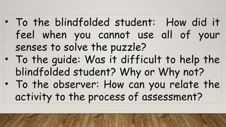 • To the blindfolded student: How did it
feel when you cannot use all of your
senses to solve the puzzle?
• To the guide: Was it difficult to help the
blindfolded student? Why or Why not?
• To the observer: How can you relate the
activity to the process of assessment?
 